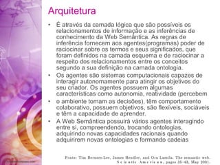 Arquitetura É através  da camada  lógica  que  são   possíveis  os relacionamentos de  informação  e as  inferências  de   conhecimento da Web  Semântica . As regras de  inferência  fornecem aos agentes(programas) poder   de raciocinar sobre os termos e seus  significados ,   que foram  definidos  na camada esquema e de raciocinar   a respeito dos relacionamentos entre os   conceitos segundo a sua  definição  na camada ontologia . Os agentes  são  sistemas computacionais capazes   de interagir autonomamente para atingir os objetivos   do seu criador. Os agentes possuem algum as características  como autonomia, reatividade (percebem o ambiente tomam as  decisões ),  têm  comportamento   colaborativo, possuem objetivos,  são flexíveis ,  sociáveis  e  têm  a capacidade de aprender. A Web  Semântica   possuirá   vários  agentes interagindo   entre si, compreendendo, trocando ontologias,   adquirindo novas capacidades racionais   quando adquirirem novas ontologias e formando   cadeias Fonte: Tim Berners-Lee, James Hendler, and Ora Lassila. The semantic web.  Scientic American , pages 35{43, May 2001. 