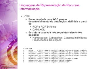 OWL Recomendada pelo W3C para o desenvolvimento de ontologias, definida a partir de: RDF e RDF Schema DAML+OIL Estrutura baseada nos seguintes elementos básicos: Namespaces; Cabeçalhos; Classes; Indivíduos; Propriedades; Restrições Linguagens de Representação de Recursos Informacionais 