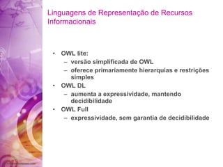 OWL lite: versão simplificada de OWL oferece primariamente hierarquias e restrições simples OWL DL aumenta a expressividade, mantendo decidibilidade OWL Full expressividade, sem garantia de decidibilidade Linguagens de Representação de Recursos Informacionais 