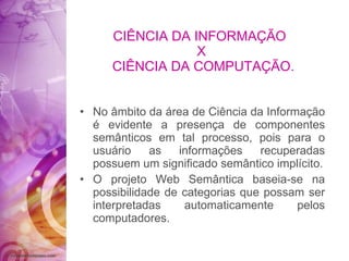 CIÊNCIA DA INFORMAÇÃO  X  CIÊNCIA DA COMPUTAÇÃO. No âmbito da área de Ciência da Informação é evidente a presença de componentes semânticos em tal processo, pois para o usuário as informações recuperadas possuem um significado semântico implícito. O projeto Web Semântica baseia-se na possibilidade de categorias que possam ser interpretadas automaticamente pelos computadores. 