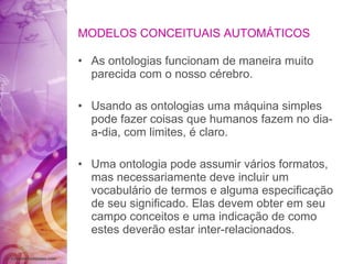 MODELOS CONCEITUAIS AUTOMÁTICOS As ontologias funcionam de maneira muito parecida com o nosso cérebro. Usando as ontologias uma máquina simples pode fazer coisas que humanos fazem no dia-a-dia, com limites, é claro. Uma ontologia pode assumir vários formatos, mas necessariamente deve incluir um vocabulário de termos e alguma especificação de seu significado. Elas devem obter em seu campo conceitos e uma indicação de como estes deverão estar inter-relacionados. 