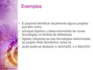 Exemplos É possível identificar atualmente alguns projetos que têm como principal objetivo o desenvolvimento de novas tecnologias no âmbito de bibliotecas digitais utilizando-se das tecnologias relacionadas ao projeto Web Semântica, entre os quais pode-se destacar o JeromeDL e o MarcOnt. 