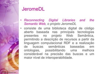 JeromeDL Reconnecting Digital Libraries and the Semantic Web , o projeto JeromeDL consiste de uma biblioteca digital de código aberto baseada nas principais tecnologias presentes no projeto Web Semântica, permitindo a descrição de recursos a partir da linguagem computacional RDF e a realização de buscas semânticas baseadas em ontologias, possibilitando uma melhora considerável na precisão das buscas e um maior nível de interoperabilidade. 
