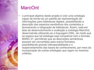 MarcOnt o principal objetivo deste projeto é criar uma ontologia capaz de tornar-se um padrão de representação de informações para bibliotecas digitais, possibilitando a descrição dos aspectos semânticos dos conteúdos e favorecendo a integração de bibliotecas. Assim, está em fase de desenvolvimento e avaliação a ontologia MarcOnt, desenvolvida utilizando-se a linguagem OWL, de modo que se espera que tal ontologia seja compatível com o formato MARC 21, permitindo que as descrições semânticas possam ser convertidas para outros formatos, possibilitando grande interoperabilidade e o reaproveitamento das bases de conhecimento, por meio da incorporação de outras ontologias que sigam os mesmos critérios. 