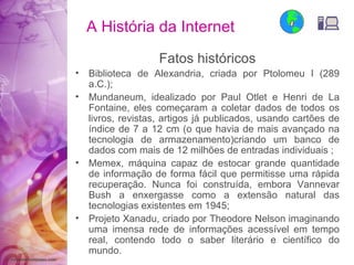 A História da Internet Fatos históricos Biblioteca de Alexandria, criada por Ptolomeu I (289 a.C.); Mundaneum, idealizado por Paul Otlet e Henri de La Fontaine, eles começaram a coletar dados de todos os livros, revistas, artigos já publicados, usando cartões de índice de 7 a 12 cm (o que havia de mais avançado na tecnologia de armazenamento)criando um banco de dados com mais de 12 milhões de entradas individuais ; Memex, máquina capaz de estocar grande quantidade de informação de forma fácil que permitisse uma rápida recuperação. Nunca foi construída, embora Vannevar Bush a enxergasse como a extensão natural das tecnologias existentes em 1945; Projeto Xanadu, criado por Theodore Nelson imaginando uma imensa rede de informações acessível em tempo real, contendo todo o saber literário e científico do mundo. 