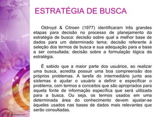 ESTRATÉGIA DE BUSCA  Oldroyd & Citroen (1977) identificaram três grandes etapas para decisão no processo de planejamento da estratégia de busca: decisão sobre qual a melhor base de dados para um determinado tema; decisão referente à seleção dos termos de busca e sua adequação para a base a ser consultada; decisão sobre a formulação lógica da estratégia. É sabido que a maior parte dos usuários, ao realizar uma busca, acredita possuir uma boa compreensão dos próprios problemas. A tarefa do intermediário junto aos sistemas é ajudar o usuário a definir e especificar o problema, com termos e conceitos que são apropriados para aquela fonte de informação específica que será utilizada para a busca. Ou seja, os termos usados em uma determinada área do conhecimento devem ajustar-se àqueles usados nas bases de dados mais relevantes que serão consultadas. 