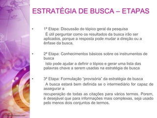 ESTRATÉGIA DE BUSCA – ETAPAS 1ª Etapa: Discussão do tópico geral da pesquisa É útil perguntar como os resultados da busca irão ser aplicados, porque a resposta pode mudar a direção ou a ênfase da busca. 2ª Etapa: Conhecimentos básicos sobre os instrumentos de busca Isto pode ajudar a definir o tópico e gerar uma lista das palavras chave a serem usadas na estratégia de busca 3ª Etapa: Formulação “provisória” da estratégia de busca A busca estará bem definida se o intermediário for capaz de assegurar a recuperação de todas as citações para vários termos. Porem, é desejável que para informações mais complexas, seja usado pelo menos dois conjuntos de termos. 