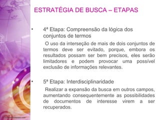 ESTRATÉGIA DE BUSCA – ETAPAS 4ª Etapa: Compreensão da lógica dos conjuntos de termos O uso da interseção de mais de dois conjuntos de termos deve ser evitado, porque, embora os resultados possam ser bem precisos, eles serão limitadores e podem provocar uma possível exclusão de informações relevantes. 5ª Etapa: Interdisciplinaridade Realizar a expansão da busca em outros campos, aumentando consequentemente as possibilidades de documentos de interesse virem a ser recuperados. 