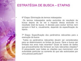 ESTRATÉGIA DE BUSCA – ETAPAS 6ª Etapa: Eliminação de termos indesejados Os termos indesejados serão excluídos do resultado da busca depois de se ver o impacto dessa exclusão no resultado total da busca. A decisão para excluir termos nem sempre é fácil e, visualmente, depende da especificação do tópico. 7ª Etapa: Especificação dos parâmetros relevantes para a execução da busca Todos os parâmetros relevantes devem ser considerados para se determinarem os limites da busca. Deve a busca ser limitada nos anos mais recentes? Quais as bases de dados que provavelmente irão fornecer as mais relevantes citações? O pesquisador quer todas as citações que mencionam uma autoridade particular ou somente as que são autorizadas por uma pessoa particular? 