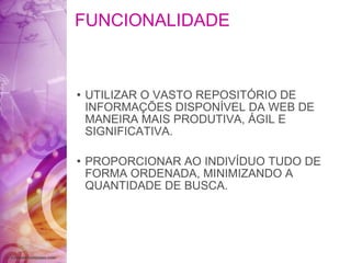 FUNCIONALIDADE UTILIZAR O VASTO REPOSITÓRIO DE INFORMAÇÕES DISPONÍVEL DA WEB DE MANEIRA MAIS PRODUTIVA, ÁGIL E SIGNIFICATIVA. PROPORCIONAR AO INDIVÍDUO TUDO DE FORMA ORDENADA, MINIMIZANDO A QUANTIDADE DE BUSCA. 