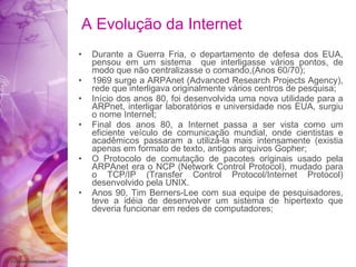 A Evolução da Internet Durante a Guerra Fria, o departamento de defesa dos EUA, pensou em um sistema  que interligasse vários pontos, de modo que não centralizasse o comando,(Anos 60/70); 1969 surge a ARPAnet (Advanced Research Projects Agency), rede que interligava originalmente vários centros de pesquisa; Início dos anos 80, foi desenvolvida uma nova utilidade para a ARPnet, interligar laboratórios e universidade nos EUA, surgiu o nome Internet; Final dos anos 80, a Internet passa a ser vista como um eficiente veículo de comunicação mundial, onde cientistas e acadêmicos passaram a utilizá-la mais intensamente (existia apenas em formato de texto, antigos arquivos Gopher; O Protocolo de comutação de pacotes originais usado pela ARPAnet era o NCP (Network Control Protocol), mudado para o TCP/IP (Transfer Control Protocol/Internet Protocol) desenvolvido pela UNIX. Anos 90, Tim Berners-Lee com sua equipe de pesquisadores, teve a idéia de desenvolver um sistema de hipertexto que deveria funcionar em redes de computadores; 