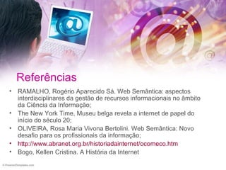 Referências RAMALHO, Rogério Aparecido Sá. Web Semântica: aspectos interdisciplinares da gestão de recursos informacionais no âmbito da Ciência da Informação; The New York Time, Museu belga revela a internet de papel do início do século 20; OLIVEIRA, Rosa Maria Vivona Bertolini. Web Semântica: Novo desafio para os profissionais da informação; http://www.abranet.org.br/historiadainternet/ocomeco.htm Bogo, Kellen Cristina. A História da Internet 