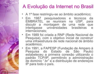 A 1ª fase restringiu-se ao âmbito acadêmico; Em 1987 pesquisadores e técnicos da EMBRATEL se reuniram na USP, para discutir a montagem de uma rede que interligasse universidades brasileiras e internacionais; Em 1989 foi criada a RNP (Rede Nacional de Pesquisa), com o objetivo inicial de construir uma infraestrutura de rede nacional de âmbito acadêmico; Em 1991, a FAPESP (Fundação de Amparo à Pesquisa do Estado de São Paulo) estabeleceu a primeira conexão utilizando o padrão TCP/IP, permitindo a administração de domínio “.br” e a distribuição de endereços IP para todo o país. A Evolução da Internet no Brasil 