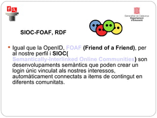 Igual que la OpenID,  FOAF  (Friend of a Friend) , per al nostre perfil i  SIOC( Semantically-Interlinked Online Communities )  son desenvolupaments semàntics que poden crear un login únic vinculat als nostres interessos, automàticament connectats a items de contingut en diferents comunitats. SIOC-FOAF, RDF 
