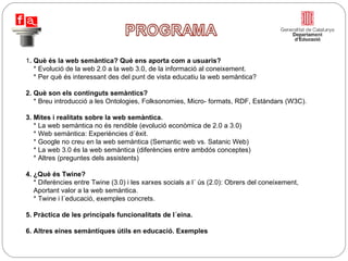 1 . Què és la web semàntica? Què ens aporta com a usuaris? * Evolució de la web 2.0 a la web 3.0, de la informació al coneixement. * Per què és interessant des del punt de vista educatiu la web semàntica? 2. Què son els continguts semàntics? * Breu introducció a les Ontologies, Folksonomies, Micro- formats, RDF, Estàndars (W3C). 3. Mites i realitats sobre la web semàntica. * La web semàntica no és rendible (evolució econòmica de 2.0 a 3.0) * Web semàntica: Experiències d´èxit. * Google no creu en la web semàntica (Semantic web vs. Satanic Web) * La web 3.0 és la web semàntica (diferències entre ambdós conceptes) * Altres (preguntes dels assistents) 4. ¿Què és Twine? * Diferències entre Twine (3.0) i les xarxes socials a l´ ús (2.0): Obrers del coneixement,    Aportant valor a la web semàntica. * Twine i l´educació, exemples concrets. 5. Pràctica de les principals funcionalitats de l´eina.  6. Altres eines semàntiques útils en educació. Exemples 