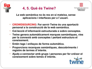 CROWDSOURCING : Fer servir Twine és una aportació personal a la construcció de la web semàntica.  Col.lecció d´informació estructurada o sobre conceptes. Twine genera automàticament marques semàntiques, vies per la connexió amb conceptes i pertant estructura el coneixement.  Entén tags i enllaços de forma automàtica. Proporciona recerques semàntiques, descobriments i registre de termes d´interès. Ajuda a connectar amb grups i persones per fer créixer el coneixement sobre temes d´interès. La web semàntica no és res en sí mateixa, sense aplicacions i interfaces per a l´usuari.  4, 5. Què és Twine? 