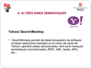 Yahoo! SearchMonkey SearchMonkey permet als desenvolupadors de software construir aplicacions basades en el motor de cerca de Yahoo!, aportant dades estructurades, fent servir marques semàntiques (microformatos, RDF), XML, feeds, APIs, etc… 6. ALTRES EINES SEMÀNTIQUES 