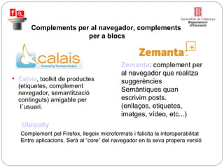 Calais , toolkit de productes (etiquetes, complement navegador, semantització continguts) amigable per  l´usuari. Complements per al navegador, complements  per a blocs Zemanta : complement per al navegador que realitza suggerències Semàntiques quan escrivim posts. (enllaços, etiquetes, imatges, vídeo, etc...) Ubiquity Complement pel Firefox, llegeix microformats i falicita la interoperabilitat Entre aplicacions. Serà al “core” del navegador en la seva propera versió 