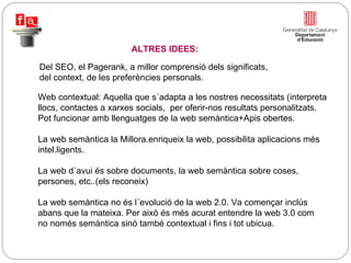 Del SEO, el Pagerank, a millor comprensió dels significats, del context, de les preferències personals. Web contextual: Aquella que s´adapta a les nostres necessitats (interpreta llocs, contactes a xarxes socials,  per oferir-nos resultats personalitzats. Pot funcionar amb llenguatges de la web semàntica+Apis obertes.  La web semàntica la Millora.enriqueix la web, possibilita aplicacions més intel.ligents. La web d´avui és sobre documents, la web semàntica sobre coses,  persones, etc..(els reconeix) La web semàntica no és l´evolució de la web 2.0. Va començar inclús abans que la mateixa. Per això és més acurat entendre la web 3.0 com no només semàntica sinó també contextual i fins i tot ubicua. ALTRES IDEES: 