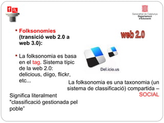 Folksonomies  (transició web 2.0 a web 3.0): La folksonomia es basa en el  tag . Sistema típic de la web 2.0: delicious, diigo, flickr, etc...  La folksonomia es una taxonomia (un sistema de classificació) compartida –  SOCIAL Significa literalment "classificació gestionada pel poble” 