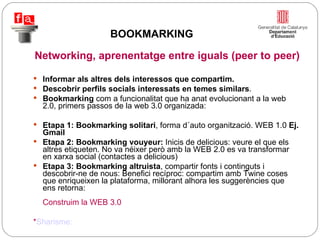 Informar als altres dels interessos que compartim.  Descobrir perfils socials interessats en temes similars . Bookmarking  com a funcionalitat que ha anat evolucionant a la web 2.0, primers passos de la web 3.0 organizada: Etapa 1: Bookmarking solitari , forma d´auto organització. WEB 1.0  Ej. Gmail Etapa 2: Bookmarking vouyeur:  Inicis de delicious: veure el que els altres etiqueten. No va néixer però amb la WEB 2.0 es va transformar en xarxa social (contactes a delicious) Etapa 3: Bookmarking altruista , compartir fonts i continguts i descobrir-ne de nous: Benefici recíproc: compartim amb Twine coses que enriqueixen la plataforma, millorant alhora les suggerències que ens retorna:  Construim la WEB 3.0 * Sharisme: Networking, aprenentatge entre iguals (peer to peer) BOOKMARKING 