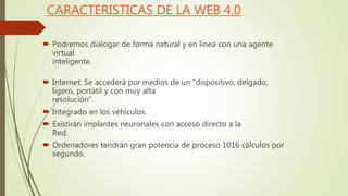 CARACTERISTICAS DE LA WEB 4.0
 Podremos dialogar de forma natural y en línea con una agente
virtual
inteligente.
 Internet: Se accederá por medios de un “dispositivo, delgado,
ligero, portátil y con muy alta
resolución”.
 Integrado en los vehículos.
 Existirán implantes neuronales con acceso directo a la
Red.
 Ordenadores tendrán gran potencia de proceso 1016 cálculos por
segundo.
 