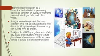  A partir de la proliferación de la
comunicación inalámbrica, personas y
objetos se conectan en cualquier momento
y en cualquier lugar del mundo físico o
virtual.
 Integración en tiempo real. Con más
"objetos" en la red, se suma un nuevo nivel
de contenido generado por los usuarios, y
con él, otro nivel de análisis.
 Por ejemplo, el GPS que guía al automóvil y
hoy ayuda al conductor a mejorar la ruta
prevista o a ahorrar combustible, en poco
tiempo le evitará el trámite de manejarlo.

 