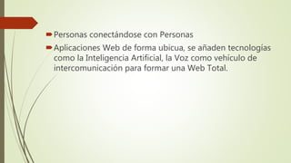Personas conectándose con Personas
Aplicaciones Web de forma ubicua, se añaden tecnologías
como la Inteligencia Artificial, la Voz como vehículo de
intercomunicación para formar una Web Total.
 