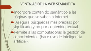 VENTAJAS DE LA WEB SEMÁNTICA
Incorpora contenido semántico a las
páginas que se suben a Internet.
 Asegura búsquedas más precisas por
significado y no por contenido textual.
Permite a las computadoras la gestión de
conocimiento, (hace uso de inteligencia
artificial).
 