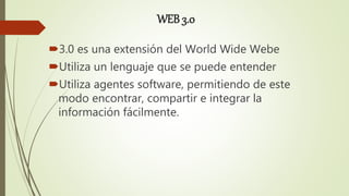 WEB 3.0
3.0 es una extensión del World Wide Webe
Utiliza un lenguaje que se puede entender
Utiliza agentes software, permitiendo de este
modo encontrar, compartir e integrar la
información fácilmente.
 