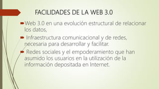 FACILIDADES DE LA WEB 3.0
Web 3.0 en una evolución estructural de relacionar
los datos,
 Infraestructura comunicacional y de redes,
necesaria para desarrollar y facilitar.
 Redes sociales y el empoderamiento que han
asumido los usuarios en la utilización de la
información depositada en Internet.
 