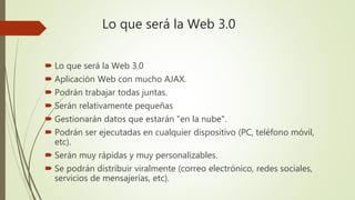 Lo que será la Web 3.0
 Lo que será la Web 3.0
 Aplicación Web con mucho AJAX.
 Podrán trabajar todas juntas.
 Serán relativamente pequeñas
 Gestionarán datos que estarán "en la nube".
 Podrán ser ejecutadas en cualquier dispositivo (PC, teléfono móvil,
etc).
 Serán muy rápidas y muy personalizables.
 Se podrán distribuir viralmente (correo electrónico, redes sociales,
servicios de mensajerías, etc).
 