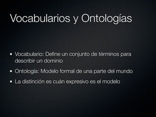 Vocabularios y Ontologías


Vocabulario: Deﬁne un conjunto de términos para
describir un dominio
Ontología: Modelo formal de una parte del mundo
La distinción es cuán expresivo es el modelo
 