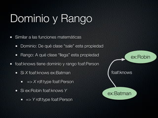 Dominio y Rango
Similar a las funciones matemáticas

  Dominio: De qué clase “sale” esta propiedad

  Rango: A qué clase “llega” esta propiedad
                                                          ex:Robin
foaf:knows tiene dominio y rango foaf:Person

  Si X foaf:knows ex:Batman                      foaf:knows

      => X rdf:type foaf:Person

  Si ex:Robin foaf:knows Y
                                                ex:Batman
     => Y rdf:type foaf:Person
 