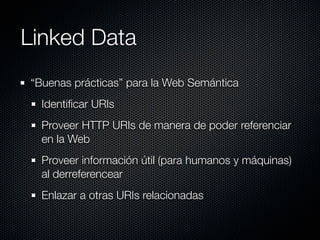 Linked Data
“Buenas prácticas” para la Web Semántica
  Identiﬁcar URIs
  Proveer HTTP URIs de manera de poder referenciar
  en la Web
  Proveer información útil (para humanos y máquinas)
  al derreferencear
  Enlazar a otras URIs relacionadas
 