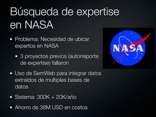 Búsqueda de expertise
en NASA
Problema: Necesidad de ubicar
expertos en NASA
  3 proyectos previos (autorreporte
  de expertise) fallaron
Uso de SemWeb para integrar datos
extraídos de multiples bases de
datos
Sistema: 300K + 20K/año
Ahorro de 38M USD en costos
 