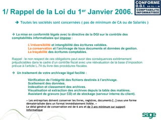    La mise en conformité légale avec la directive de la DGI sur le contrôle des comptabilités informatisées qui  impose  :  L’irréversibilité  et intangibilité des écritures validées.  La conservation  et l’archivage de tous documents et données de gestion.  La traçabilité  des écritures comptables.  Rappel : le non respect de ces obligations peut avoir des conséquences extrêmement préjudiciables dans le cadre d’un contrôle fiscal avec une réévaluation de la base d’imposition prévue à l’article L.74 du livre des procédures fiscales.     Un traitement de votre archivage légal facilité :   Vérification de l’intégrité des fichiers destinés à l’archivage.  Scellement des données.  Indexation et classement des archives.  Visualisation et extraction des archives depuis la table des matières.  Assistant de gravure (sur CD) et de stockage (serveur interne du client).  1/ Rappel de la Loi du 1 er  Janvier 2006.  « Les entreprises doivent conserver les livres, registres, documents […] sous une forme dématérialisée dans un format immédiatement lisible. » Le délai général de conservation est de 6 ans et  de 3 ans minimum sur support informatique    Toutes les sociétés sont concernées ( pas de minimum de CA ou de Salariés )  