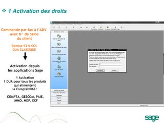 Activation depuis  les applications Sage 1 Activation  1 DUA pour tous les produits  qui alimentent  la Comptabilité :  COMPTA, GESCOM, PAIE, IMMO, MDP, ECF Commande par fax à l’ADV  avec N° de Série du client   Remise 52 % CCS DUA CLASSIQUE 1   Activation des droits   