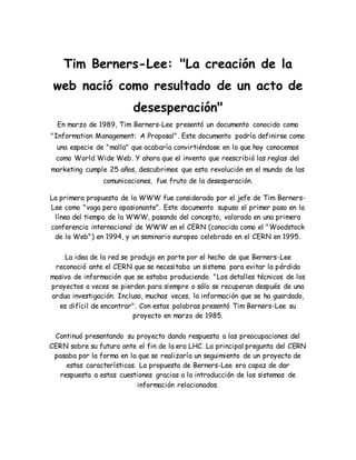 Tim Berners-Lee: "La creación de la
web nació como resultado de un acto de
desesperación"
En marzo de 1989, Tim Berners-Lee presentó un documento conocido como
"Information Management: A Proposal". Este documento podría definirse como
una especie de "malla" que acabaría convirtiéndose en lo que hoy conocemos
como World Wide Web. Y ahora que el invento que reescribió las reglas del
marketing cumple 25 años, descubrimos que esta revolución en el mundo de las
comunicaciones, fue fruto de la desesperación.
La primera propuesta de la WWW fue considerada por el jefe de Tim Berners-
Lee como "vaga pero apasionante". Este documento supuso el primer paso en la
línea del tiempo de la WWW, pasando del concepto, valorado en una primera
conferencia internacional de WWW en el CERN (conocido como el "Woodstock
de la Web") en 1994, y un seminario europeo celebrado en el CERN en 1995.
La idea de la red se produjo en parte por el hecho de que Berners-Lee
reconoció ante el CERN que se necesitaba un sistema para evitar la pérdida
masiva de información que se estaba produciendo. "Los detalles técnicos de los
proyectos a veces se pierden para siempre o sólo se recuperan después de una
ardua investigación. Incluso, muchas veces, la información que se ha guardado,
es difícil de encontrar". Con estas palabras presentó Tim Berners-Lee su
proyecto en marzo de 1985.
Continuó presentando su proyecto dando respuesta a las preocupaciones del
CERN sobre su futuro ante el fin de la era LHC. La principal pregunta del CERN
pasaba por la forma en la que se realizaría un seguimiento de un proyecto de
estas características. La propuesta de Berners-Lee era capaz de dar
respuesta a estas cuestiones gracias a la introducción de los sistemas de
información relacionados.
 