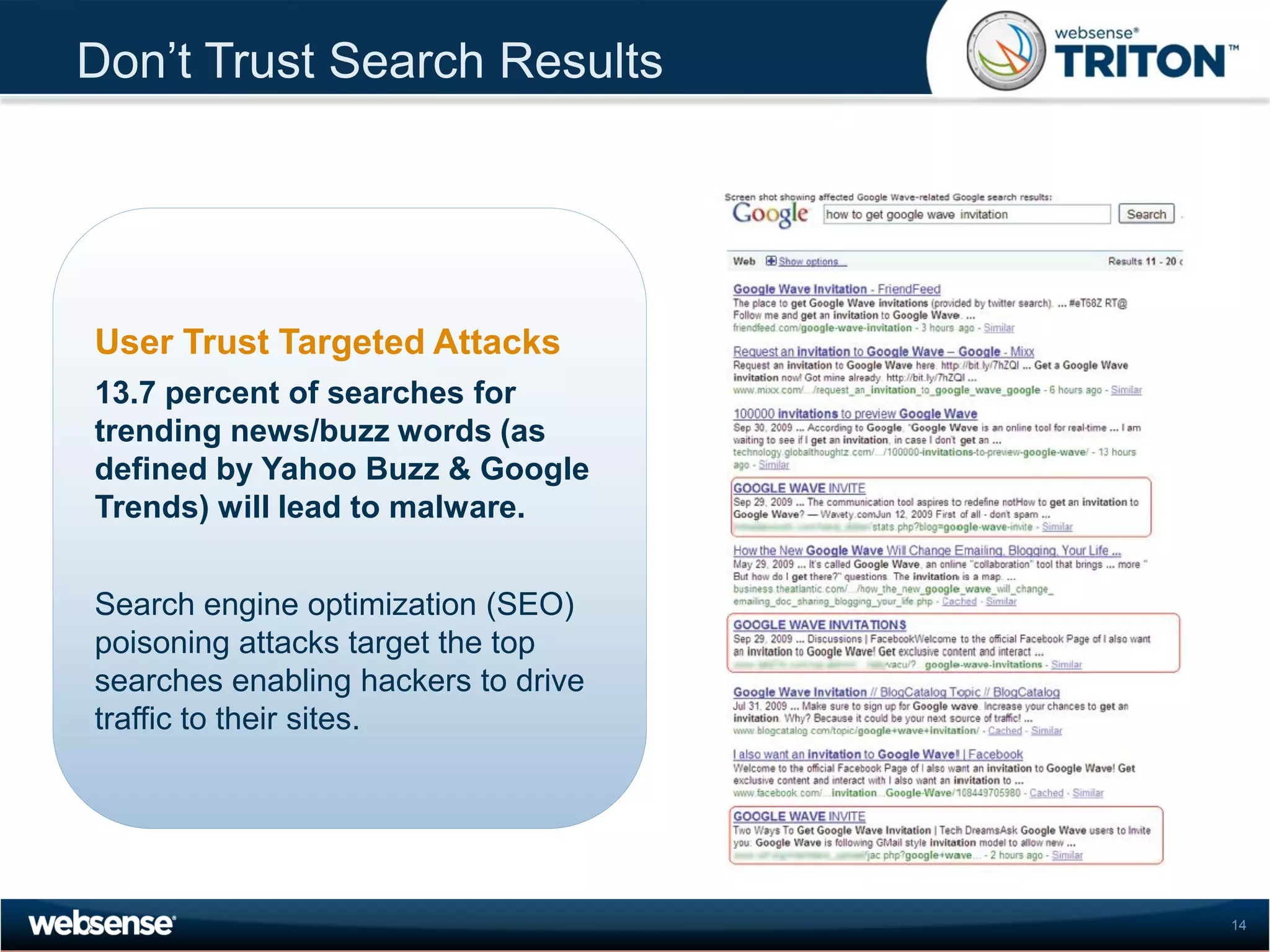 Don’t Trust Search Results




User Trust Targeted Attacks
13.7 percent of searches for
trending news/buzz words (as
defined by Yahoo Buzz & Google
Trends) will lead to malware.


Search engine optimization (SEO)
poisoning attacks target the top
searches enabling hackers to drive
traffic to their sites.




                                     14
 