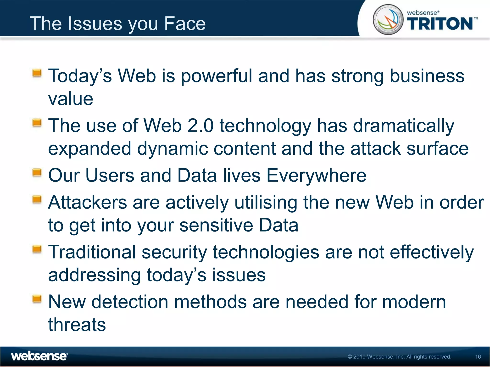The Issues you Face

 Today’s Web is powerful and has strong business
 value
 The use of Web 2.0 technology has dramatically
 expanded dynamic content and the attack surface
 Our Users and Data lives Everywhere
 Attackers are actively utilising the new Web in order
 to get into your sensitive Data
 Traditional security technologies are not effectively
 addressing today’s issues
 New detection methods are needed for modern
 threats
                                     © 2010 Websense, Inc. All rights reserved.   16
 