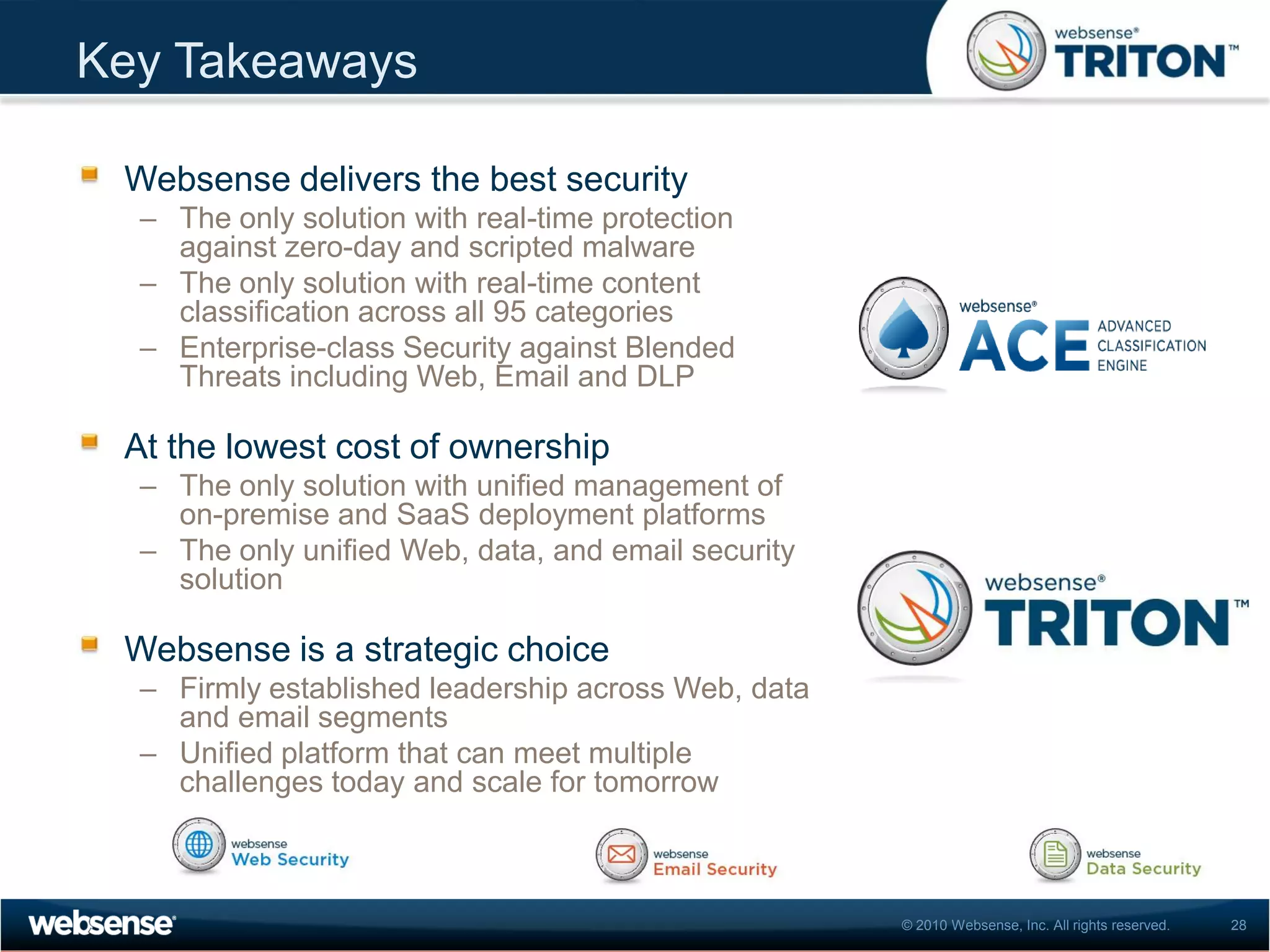Key Takeaways

 Websense delivers the best security
  – The only solution with real-time protection
    against zero-day and scripted malware
  – The only solution with real-time content
    classification across all 95 categories
  – Enterprise-class Security against Blended
    Threats including Web, Email and DLP

 At the lowest cost of ownership
  – The only solution with unified management of
    on-premise and SaaS deployment platforms
  – The only unified Web, data, and email security
    solution

 Websense is a strategic choice
  – Firmly established leadership across Web, data
    and email segments
  – Unified platform that can meet multiple
    challenges today and scale for tomorrow



                                                     © 2010 Websense, Inc. All rights reserved.   28
 