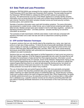 6.0 Data Theft and Loss Prevention
    Websense TRITON WSGA was reviewed for the creation and enforcement of outbound Data
    Theft Prevention (DTP) and Data Loss Prevention (DLP) policies. This test solely focused on
    the Websense TRITON WSGA to validate the DTP and DLP policies for prevention and
    accuracy. We determined the accuracy of the WSGA appliance to correctly identify sensitive
    information such as Social Security and credit card numbers being transferred outbound via the
    web channel. Sensitive information samples included names and social security numbers,
    business plans, and customer lists.
    Samples of sensitive information were used with formatting variations. The same information
    was presented in a table format, a letter format, and a mixed format containing both table and
    letter formats. Multiple sample types were needed to test for both false negatives - samples not
    identifying sensitive information - and false positives - samples identifying non-sensitive
    information as sensitive.
    Two scenarios of web transmission methods were tested. A web mail was composed with
    sensitive information and a web mail was sent with an attachment containing sensitive
    information.

    6.1 DTP and DLP Detection Techniques
    In general, solutions that can only identify data by file properties (e.g. name, size, type) are
    prone to a high rate of false positives. To block the lists of personally identifiable information
    used in testing, for example, an appliance would have to be configured to block all the most
    common office file types (Microsoft Office files, text files, PDFs, etc). Such coarse blocking
    techniques would likely interfere with authorized and necessary business processes and are
    unlikely to be used in production.
    Solutions that can only identify data based on full file fingerprints (or hash sums) are prone to a
    high rate of false negatives. A full file fingerprint generated will only match the exact file but will
    not detect the transmission of data derived from that original document. Information cut-and-
    pasted into a web-based email, for example, would not be detected. Deployments relying on this
    kind of full-file fingerprinting will be able to stop some leaks, such as an attempt to upload that
    original fingerprinted document to an external web-based file sharing service, but would not
    detect other versions of that same document or its content. This approach does offer some
    limited protection but would fail to detect many incidents.
    The use of described data and partial fingerprints offers both more granularity and greater
    accuracy. A solution that describes protected data using regular expressions and statistical
    pattern matching can detect discrete pieces of confidential data (e.g. Social Security numbers,
    credit card numbers) without the need to fingerprint specific files. When fingerprinting, the ability
    to identify partial documents (e.g. the executive summary from a business plan) or data pulled
    from a database (e.g. a specific customer record) can be critical to preventing data theft and
    loss without imposing wholesale restrictions on the transmission of the most commonly used
    file types.




Websense TRITON Web Security Gateway Anywhere                                                         DR130114
Copyright © 2013 Miercom                     Page 14                                                 24Feb2013
 