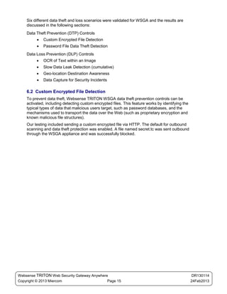 Six different data theft and loss scenarios were validated for WSGA and the results are
    discussed in the following sections:
    Data Theft Prevention (DTP) Controls
         •   Custom Encrypted File Detection
         •   Password File Data Theft Detection
    Data Loss Prevention (DLP) Controls
         •   OCR of Text within an Image
         •   Slow Data Leak Detection (cumulative)
         •   Geo-location Destination Awareness
         •   Data Capture for Security Incidents

    6.2 Custom Encrypted File Detection
    To prevent data theft, Websense TRITON WSGA data theft prevention controls can be
    activated, including detecting custom encrypted files. This feature works by identifying the
    typical types of data that malicious users target, such as password databases, and the
    mechanisms used to transport the data over the Web (such as proprietary encryption and
    known malicious file structures).
    Our testing included sending a custom encrypted file via HTTP. The default for outbound
    scanning and data theft protection was enabled. A file named secret.tc was sent outbound
    through the WSGA appliance and was successfully blocked.




Websense TRITON Web Security Gateway Anywhere                                                       DR130114
Copyright © 2013 Miercom                     Page 15                                               24Feb2013
 