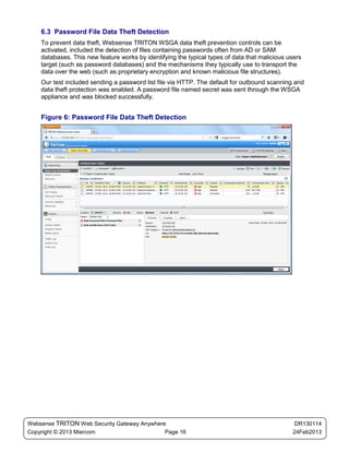 6.3 Password File Data Theft Detection
    To prevent data theft, Websense TRITON WSGA data theft prevention controls can be
    activated, included the detection of files containing passwords often from AD or SAM
    databases. This new feature works by identifying the typical types of data that malicious users
    target (such as password databases) and the mechanisms they typically use to transport the
    data over the web (such as proprietary encryption and known malicious file structures).
    Our test included sending a password list file via HTTP. The default for outbound scanning and
    data theft protection was enabled. A password file named secret was sent through the WSGA
    appliance and was blocked successfully.


    Figure 6: Password File Data Theft Detection




Websense TRITON Web Security Gateway Anywhere                                                   DR130114
Copyright © 2013 Miercom                     Page 16                                           24Feb2013
 