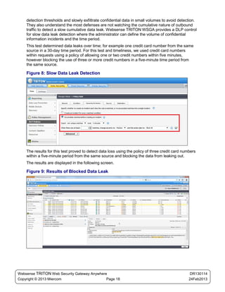 detection thresholds and slowly exfiltrate confidential data in small volumes to avoid detection.
    They also understand the most defenses are not watching the cumulative nature of outbound
    traffic to detect a slow cumulative data leak. Websense TRITON WSGA provides a DLP control
    for slow data leak detection where the administrator can define the volume of confidential
    information incidents and the time period.
    This test determined data leaks over time; for example one credit card number from the same
    source in a 30-day time period. For this test and timeliness, we used credit card numbers
    within requests using a policy of allowing one or two credit numbers within five minutes,
    however blocking the use of three or more credit numbers in a five-minute time period from
    the same source.

    Figure 8: Slow Data Leak Detection




    The results for this test proved to detect data loss using the policy of three credit card numbers
    within a five-minute period from the same source and blocking the data from leaking out.
    The results are displayed in the following screen.

    Figure 9: Results of Blocked Data Leak




Websense TRITON Web Security Gateway Anywhere                                                      DR130114
Copyright © 2013 Miercom                     Page 18                                              24Feb2013
 