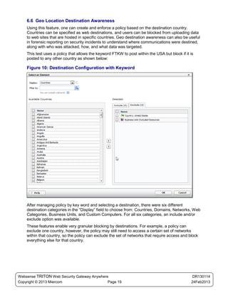 6.6 Geo Location Destination Awareness
    Using this feature, one can create and enforce a policy based on the destination country.
    Countries can be specified as web destinations, and users can be blocked from uploading data
    to web sites that are hosted in specific countries. Geo destination awareness can also be useful
    in forensic reporting on security incidents to understand where communications were destined,
    along with who was attacked, how, and what data was targeted.
    This test uses a policy that allows the keyword FTKW to post within the USA but block if it is
    posted to any other country as shown below:

    Figure 10: Destination Configuration with Keyword




    After managing policy by key word and selecting a destination, there were six different
    destination categories in the “Display” field to choose from: Countries, Domains, Networks, Web
    Categories, Business Units, and Custom Computers. For all six categories, an include and/or
    exclude option was available.
    These features enable very granular blocking by destinations. For example, a policy can
    exclude one country, however, the policy may still need to access a certain set of networks
    within that country, so the policy can exclude the set of networks that require access and block
    everything else for that country.




Websense TRITON Web Security Gateway Anywhere                                                    DR130114
Copyright © 2013 Miercom                     Page 19                                            24Feb2013
 