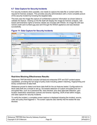 6.7 Data Capture for Security Incidents
    For security incidents when possible, one needs to capture the data file or content within the
    request for forensic analysis. This provides security administrators with a more complete picture
    of the security incident by knowing the targeted data.
    This test uses the image file capture of confidential customer information as shown below to
    validate the feature. Clicking on the file itself will display the image for forensic analysis, role-
    based administrative rights to forensic details are included with WSGA. An image file with text
    named credit card numbers.jpg was sent through the WSGA appliance and was blocked
    successfully.

    Figure 11: Data Capture for Security Incidents




    Real-time Blocking Effectiveness Results:
    Websense TRITON WSGA includes full-featured enterprise DTP and DLP content-aware
    capabilities, providing the full range of policy tools including pattern matching, fingerprinting and
    binary containment of data theft.
    Websense proved to detect and block data theft for the six features tested. Configurations to
    block data theft are a simple to set-up. Successful detection of custom encrypted and non-
    encrypted files, such as a password file, were blocked, plus slow data leak detection, geo-
    location destination awareness controls and forensic reporting, OCR of text within images,
    and data capture for security incidents.
    To verify the incident, a complete screen capture is displayed showing the incident, source,
    rules and policy that triggered it. The screen captures also identify that the tested file was
    blocked.




Websense TRITON Web Security Gateway Anywhere                                                          DR130114
Copyright © 2013 Miercom                     Page 20                                                  24Feb2013
 
