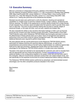 1.0 Executive Summary
    Miercom conducted an independent third-party validation of the Websense TRITON Web
    Security Gateway Anywhere (WSGA) version 7.7.3, with comparisons to McAfee Web Gateway
    5500, Blue Coat ProxySG 900, version SGOS 6.4.1.2 Proxy Edition, Cisco IronPort S370
    AsyncOS 7.6.1, Palo Alto Networks PA-2020, version 5.0.1 and FireEye Web MPS 1300,
    version 6.2.0. Testing was performed at the Websense lab facilities.
    Standard security tests were performed to verify the detection, blocking and operational
    capabilities on multiple areas of real-time malware threats, modern malware, sandboxing and
    forensic reporting. The ability of the appliances to correctly identify threats from a large sample
    of web requests of an unknown nature emulated what the solutions need to provide when users
    click on web links. This point of click protection testing also focused on specific stages of
    advanced threats, or the cyber kill chain, such as lures, exploits and dropper files.
    We also evaluated the ability to stop sensitive information leakage or theft, such as financial,
    social security numbers and other sensitive private information. Implementation of the Data
    Theft Protection policy within Websense TRITON WSGA was thoroughly exercised to ensure
    the effectiveness of these policies when put in place. Ease of management was tested by
    performing a time and motion study for typical management tasks. We noted whether any
    additional elements were required to perform these tasks.
    We were pleased with the overall performance of the Websense TRITON WSGA solution,
    particularly its malware blocking and real-time defense effectiveness, as well as the
    comprehensive and practical nature of its DLP policy implementation as a defense against data
    theft and for data loss prevention. Detailed test results follow and demonstrate a clear
    advantage for the Websense TRITON WSGA solution in virtually every area measured.
    The tests in this report are intended to be reproducible for customers who wish to recreate them
    with the appropriate test and measuring equipment. Contact reviews@miercom.com for
    additional details on the configurations applied to the system under test and test tools used in
    this evaluation. Miercom recommends customers conduct their own needs analysis study, and
    test specifically for the expected environment for product deployment before making a selection.
    The Websense TRITON WSGA solution performed as advertised, and demonstrated several
    advantages over the other competitive products evaluated in this review.



    Rob Smithers
    CEO
    Miercom




Websense TRITON Web Security Gateway Anywhere                                                      DR130114
Copyright © 2013 Miercom                      Page 3                                              24Feb2013
 