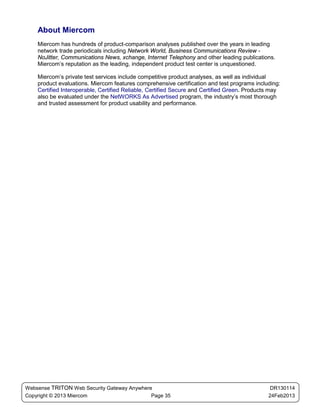 About Miercom
    Miercom has hundreds of product-comparison analyses published over the years in leading
    network trade periodicals including Network World, Business Communications Review -
    NoJitter, Communications News, xchange, Internet Telephony and other leading publications.
    Miercom’s reputation as the leading, independent product test center is unquestioned.

    Miercom’s private test services include competitive product analyses, as well as individual
    product evaluations. Miercom features comprehensive certification and test programs including:
    Certified Interoperable, Certified Reliable, Certified Secure and Certified Green. Products may
    also be evaluated under the NetWORKS As Advertised program, the industry’s most thorough
    and trusted assessment for product usability and performance.




Websense TRITON Web Security Gateway Anywhere                                                  DR130114
Copyright © 2013 Miercom                     Page 35                                          24Feb2013
 